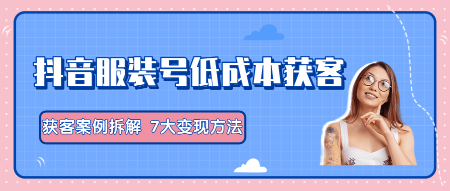 服装抖音号+获客的案例拆解，13种低成本获客方式，7大变现方法，直接上干货！-猫哥网资源库