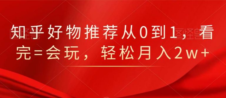 知乎好物推荐从0到1，看完=会玩，轻松月入2w+-猫哥网资源库