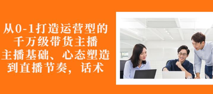从0-1打造运营型的带货主播：主播基础、心态塑造，能力培养到直播节奏，话术进行全面讲-猫哥网资源库