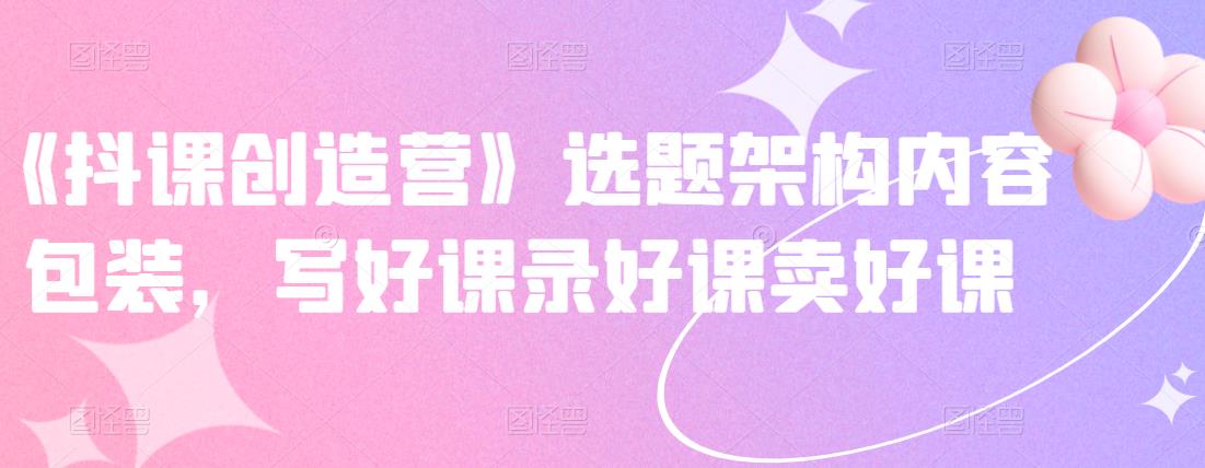 《抖课创造营》选题架构内容包装，写好课录好课卖好课-猫哥网资源库