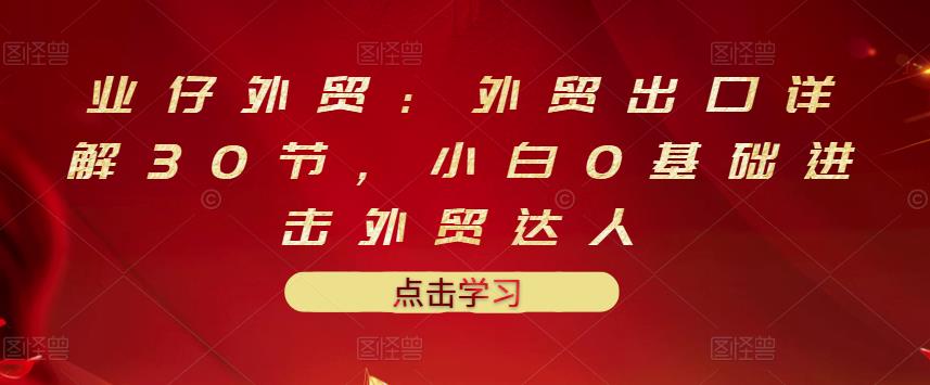 业仔外贸：外贸出口详解30节，小白0基础进击外贸达人 价值666元-猫哥网资源库