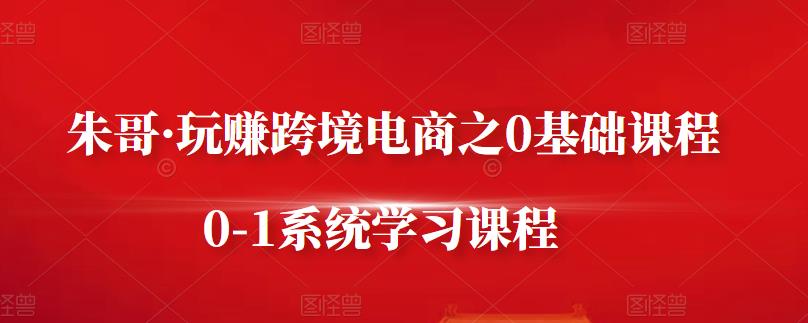 朱哥·玩赚跨境电商之0基础课程，0-1系统学习课程-猫哥网资源库