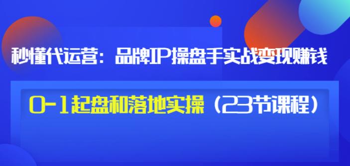 秒懂代运营：品牌IP操盘手实战赚钱，0-1起盘和落地实操（23节课程）价值199-猫哥网资源库