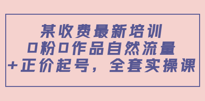 某最新收费培训内容：0粉0作品自然流量+正价起号，全套实操课-猫哥网资源库