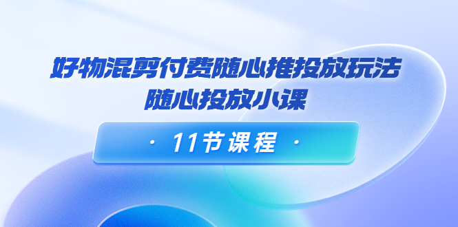 好物混剪付费随心推投放玩法，随心投放小课（11节课程）-猫哥网资源库