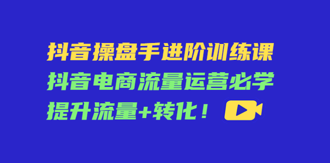 抖音操盘手进阶训练课：抖音电商流量运营必学，提升流量+转化-猫哥网资源库