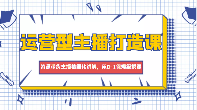 运营型主播打造课，资深带货主播精细化讲解，从0-1保姆级授课-猫哥网资源库