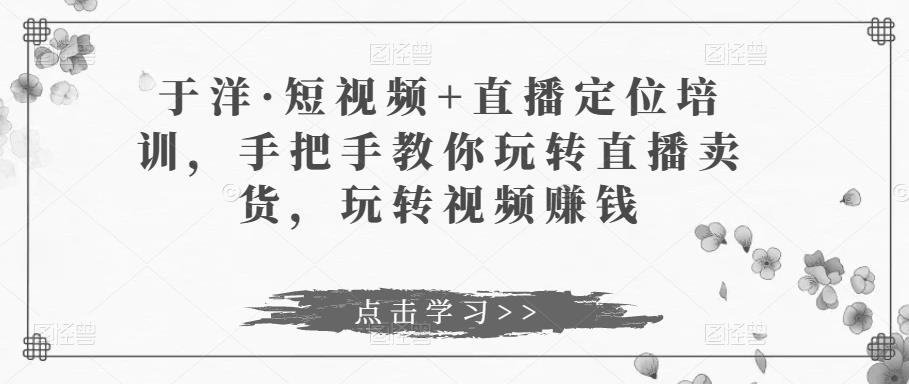 于洋·短视频+直播定位培训，手把手教你玩转直播卖货，玩转视频赚钱-猫哥网资源库