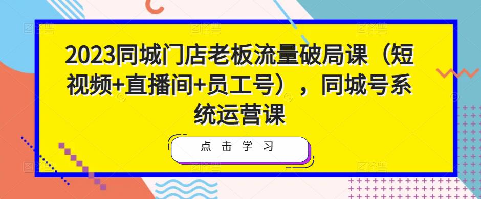 2023同城门店老板流量破局课（短视频+直播间+员工号），同城号系统运营课-猫哥网资源库