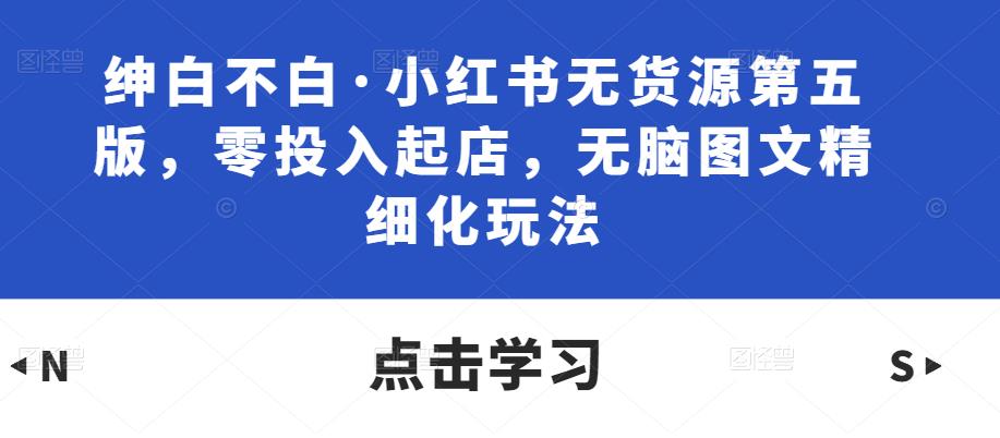 绅白不白·小红书无货源第五版，零投入起店，无脑图文精细化玩法-猫哥网资源库