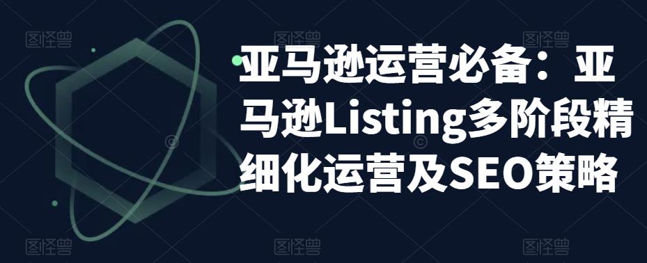 亚马逊运营必备：亚马逊Listing多阶段精细化运营及SEO策略-猫哥网资源库