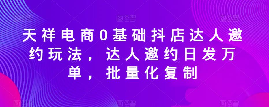 天祥电商0基础抖店达人邀约玩法，达人邀约日发万单，批量化复制-猫哥网资源库