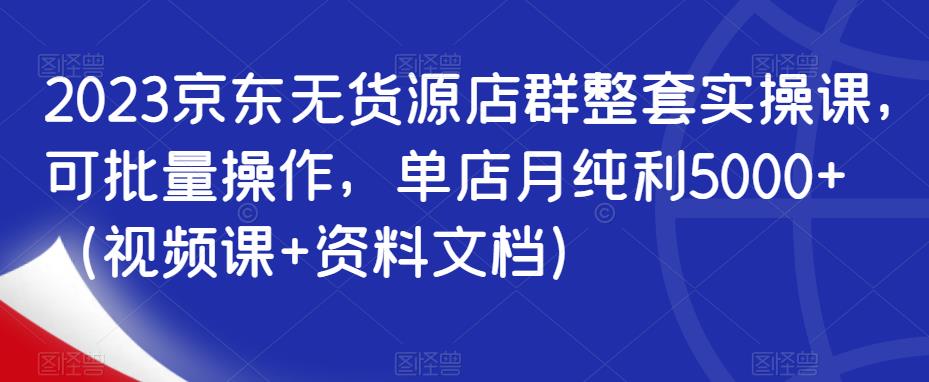 2023京东无货源店群整套实操课，可批量操作，单店月纯利5000+（视频课+资料文档）-猫哥网资源库