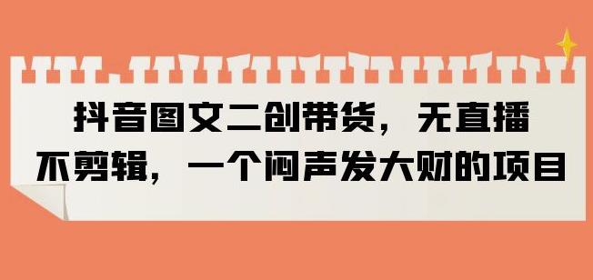 抖音图文二创带货，无直播，不剪辑，一个闷声发大财的项目【揭秘】-猫哥网资源库