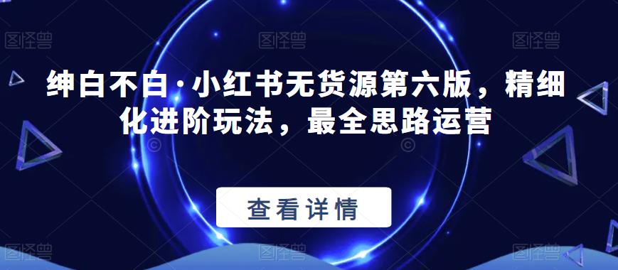绅白不白·小红书无货源第六版，精细化进阶玩法，最全思路运营-猫哥网资源库