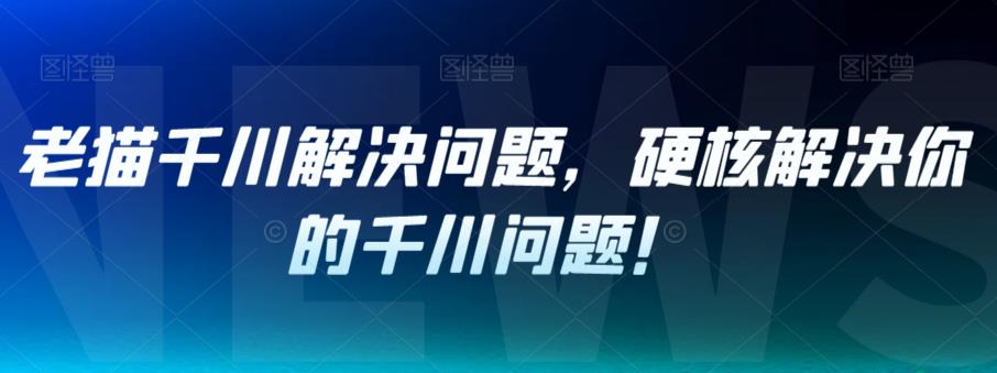 老猫千川解决问题，硬核解决你的千川问题！-猫哥网资源库