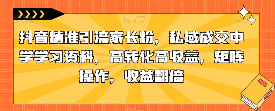 抖音精准引流家长粉，私域成交中学学习资料，高转化高收益，矩阵操作，收益翻倍【揭秘】-猫哥网资源库