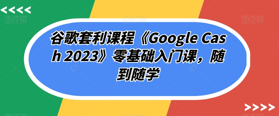 谷歌套利课程《Google Cash 2023》零基础入门课，随到随学-猫哥网资源库