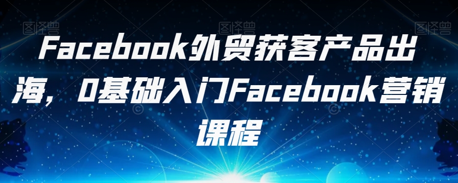 Facebook外贸获客产品出海，0基础入门Facebook营销课程-猫哥网资源库