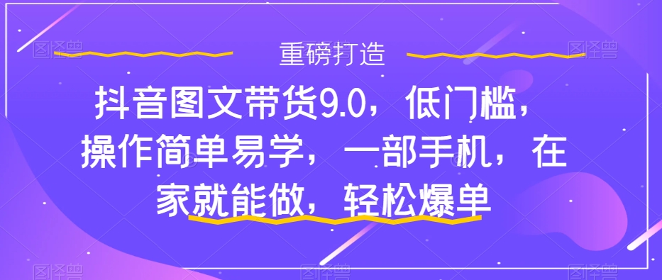 抖音图文带货9.0，低门槛，操作简单易学，一部手机，在家就能做，轻松爆单-猫哥网资源库