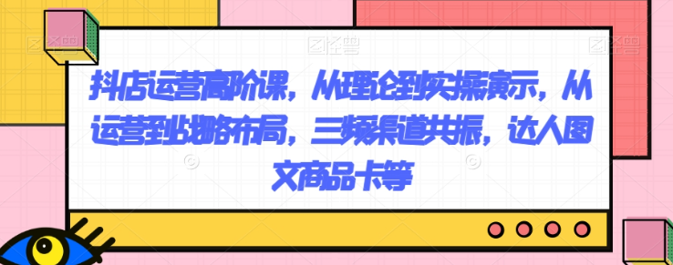 抖店运营高阶课，从理论到实操演示，从运营到战略布局，三频渠道共振，达人图文商品卡等-猫哥网资源库