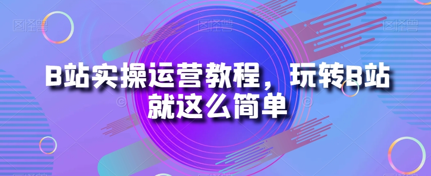 B站实操运营教程，玩转B站就这么简单-猫哥网资源库