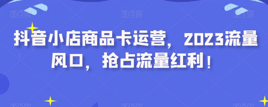 抖音小店商品卡运营，2023流量风口，抢占流量红利！-猫哥网资源库