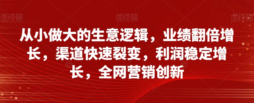 从小做大的生意逻辑，业绩翻倍增长，渠道快速裂变，利润稳定增长，全网营销创新-猫哥网资源库