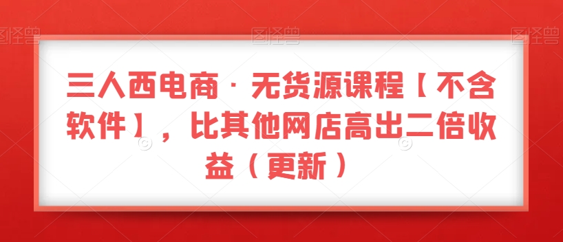三人西电商·无货源课程【不含软件】，比其他网店高出二倍收益（更新）-猫哥网资源库