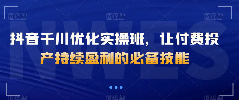 抖音千川优化实操班，让付费投产持续盈利的必备技能-猫哥网资源库