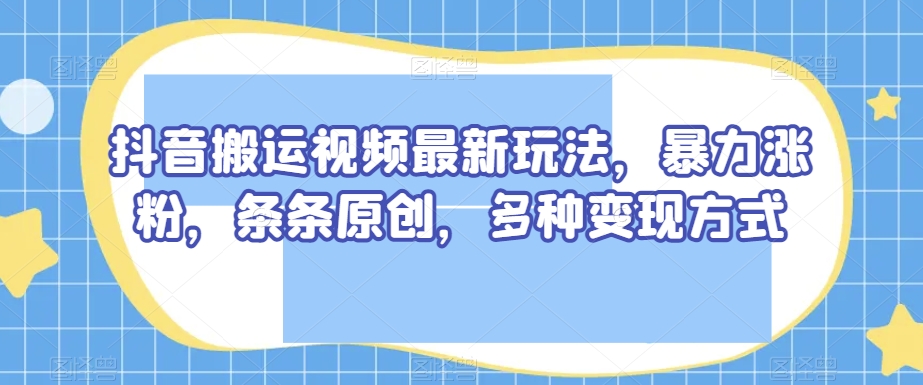 抖音搬运视频最新玩法，暴力涨粉，条条原创，多种变现方式【揭秘】-猫哥网资源库