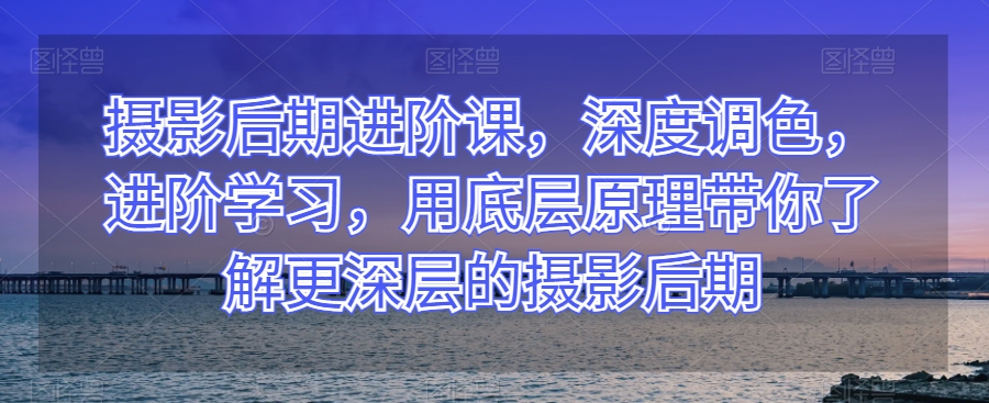 摄影后期进阶课，深度调色，进阶学习，用底层原理带你了解更深层的摄影后期-猫哥网资源库