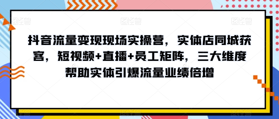 抖音流量变现现场实操营，实体店同城获客，短视频+直播+员工矩阵，三大维度帮助实体引爆流量业绩倍增-猫哥网资源库