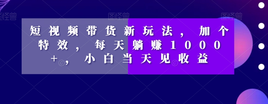 短视频带货新玩法，加个特效，每天躺赚1000+，小白当天见收益【揭秘】-猫哥网资源库