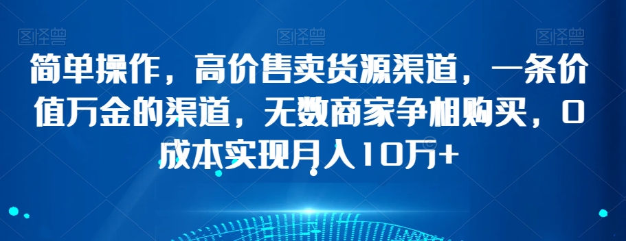 简单操作，高价售卖货源渠道，一条价值万金的渠道，无数商家争相购买，0成本实现月入10万+【揭秘】-猫哥网资源库