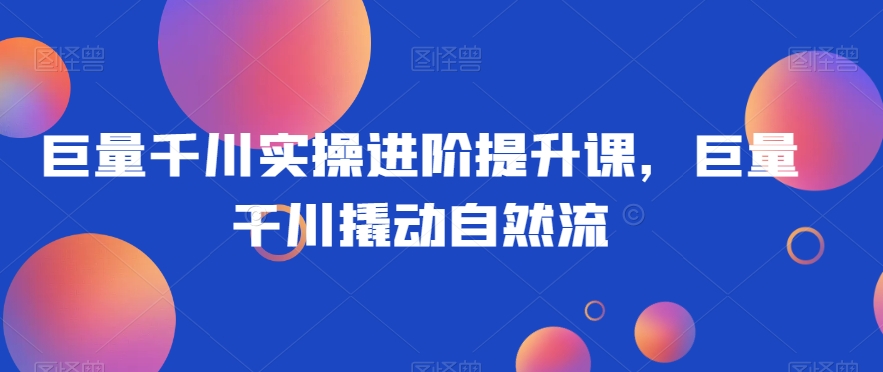 巨量千川实操进阶提升课，巨量干川撬动自然流-猫哥网资源库