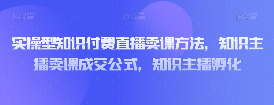 实操型知识付费直播卖课方法，知识主播卖课成交公式，知识主播孵化-猫哥网资源库
