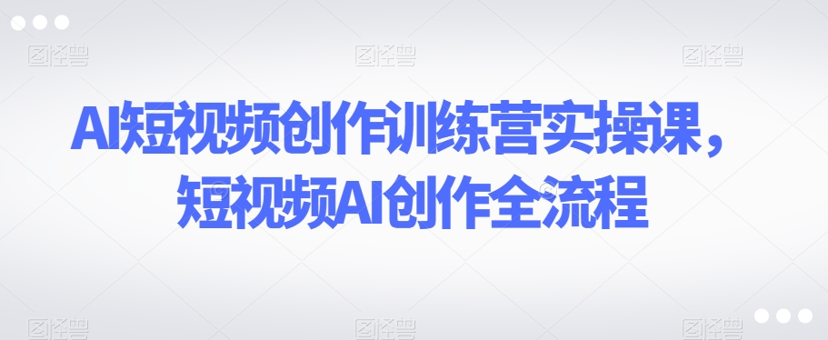AI短视频创作训练营实操课，短视频AI创作全流程-猫哥网资源库