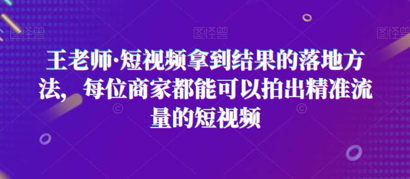 王老师·短视频拿到结果的落地方法，每位商家都能可以拍出精准流量的短视频-猫哥网资源库