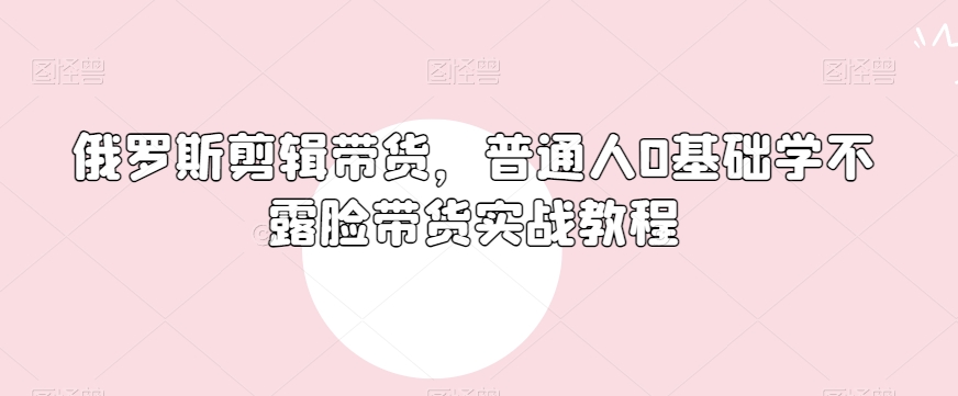 俄罗斯产品剪辑带货，普通人0基础学不露脸带货实战教程-猫哥网资源库