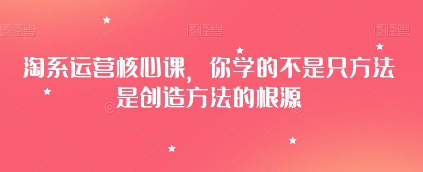 淘系运营核心课，你学的不是只方法是创造方法的根源-猫哥网资源库