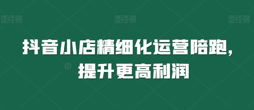 抖音小店精细化运营陪跑，提升更高利润-猫哥网资源库