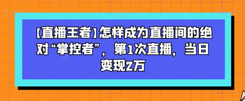 【直播王者】怎样成为直播间的绝对“掌控者”，第1次直播，当日变现2万-猫哥网资源库