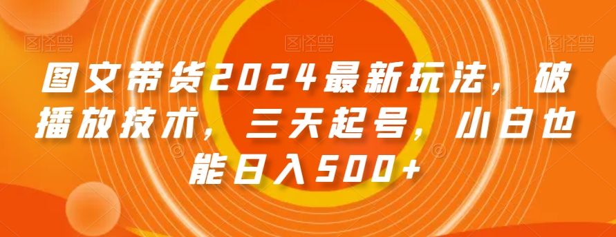 图文带货2024最新玩法，破播放技术，三天起号，小白也能日入500+【揭秘】-猫哥网资源库