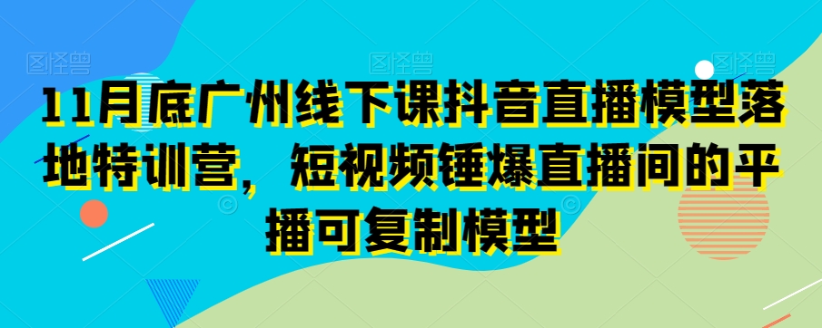 11月底广州线下课抖音直播模型落地特训营，短视频锤爆直播间的平播可复制模型-猫哥网资源库