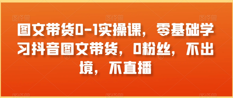图文带货0-1实操课，零基础学习抖音图文带货，0粉丝，不出境，不直播-猫哥网资源库