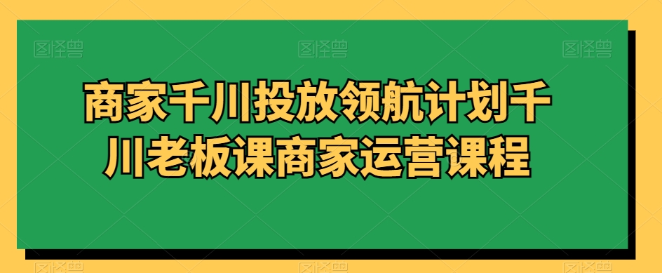 商家千川投放领航计划千川老板课商家运营课程-猫哥网资源库