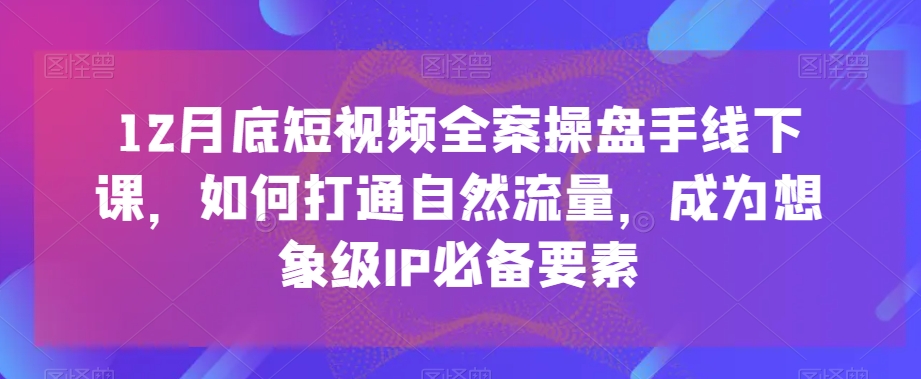 12月底短视频全案操盘手线下课，如何打通自然流量，成为想象级IP必备要素-猫哥网资源库