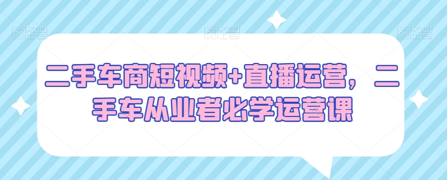 二手车商短视频+直播运营，二手车从业者必学运营课-猫哥网资源库