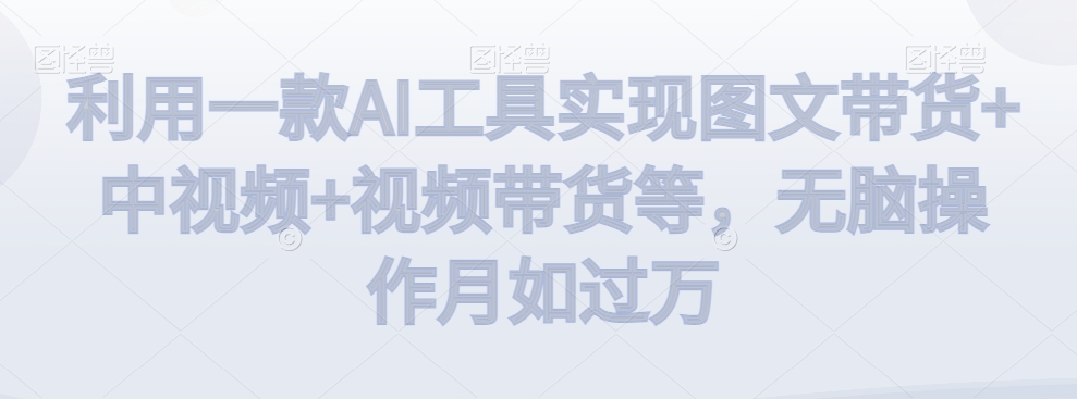利用一款AI工具实现图文带货+中视频+视频带货等，无脑操作月如过万【揭秘】-猫哥网资源库